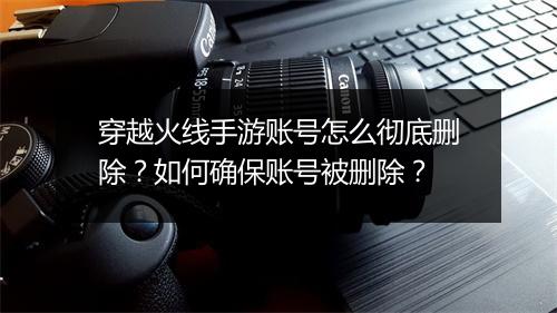 穿越火线手游账号怎么彻底删除?如何确保账号被删除?