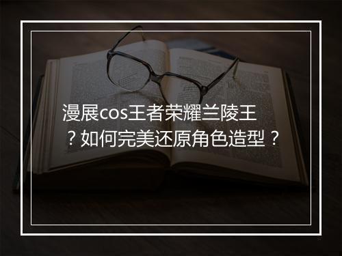 漫展cos王者荣耀兰陵王?如何完美还原角色造型?
