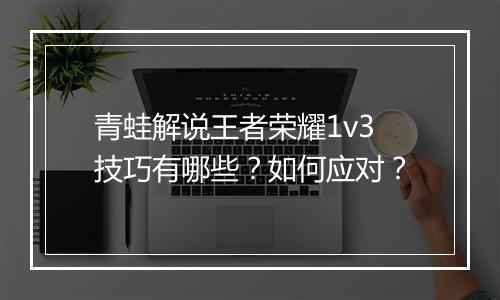 青蛙解说王者荣耀1v3技巧有哪些？如何应对？