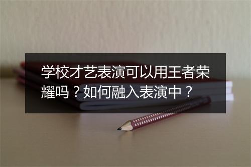 学校才艺表演可以用王者荣耀吗?如何融入表演中?