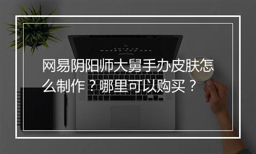 网易阴阳师大舅手办皮肤怎么制作?哪里可以购买?
