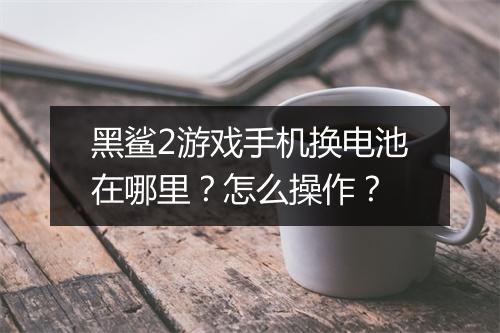 黑鲨2游戏手机换电池在哪里?怎么操作?