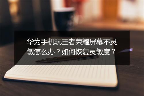 华为手机玩王者荣耀屏幕不灵敏怎么办？如何恢复灵敏度？