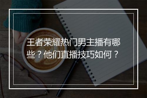 王者荣耀热门男主播有哪些?他们直播技巧如何?