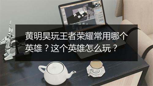 黄明昊玩王者荣耀常用哪个英雄?这个英雄怎么玩?