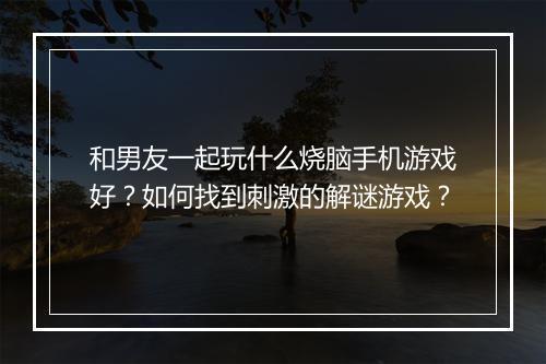 和男友一起玩什么烧脑手机游戏好？如何找到刺激的解谜游戏？