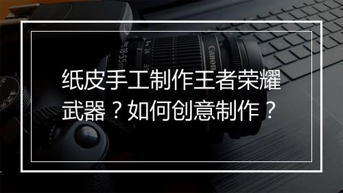 纸皮手工制作王者荣耀武器？如何创意制作？