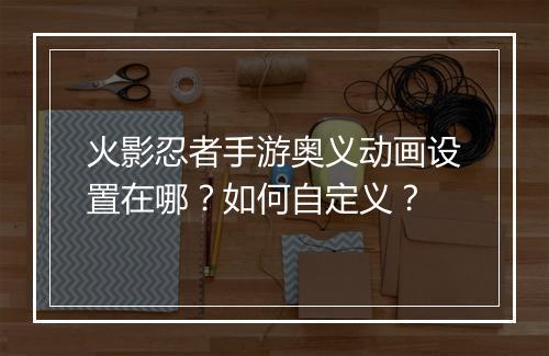 火影忍者手游奥义动画设置在哪？如何自定义？