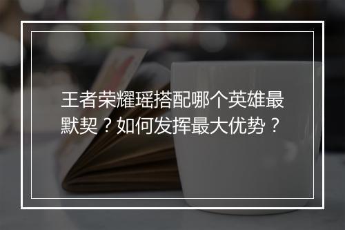 王者荣耀瑶搭配哪个英雄最默契?如何发挥最大优势?