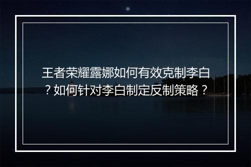 王者荣耀露娜如何有效克制李白？如何针对李白制定反制策略？