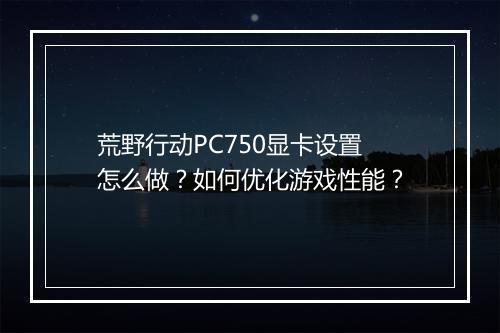荒野行动PC750显卡设置怎么做?如何优化游戏性能?