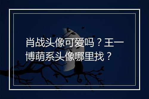 肖战头像可爱吗？王一博萌系头像哪里找？