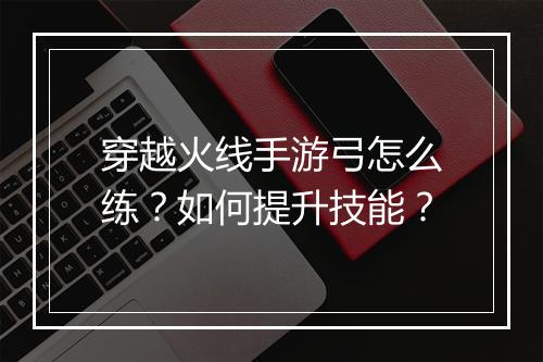 穿越火线手游弓怎么练?如何提升技能?