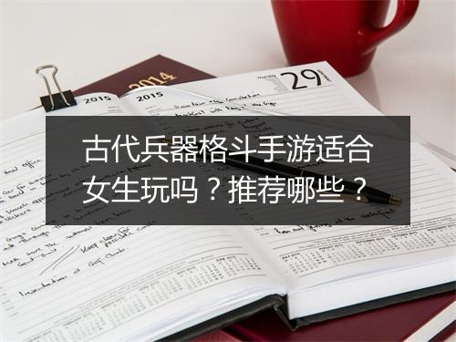 古代兵器格斗手游适合女生玩吗？推荐哪些？