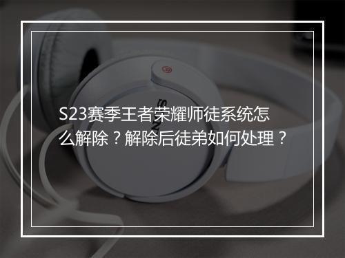 S23赛季王者荣耀师徒系统怎么解除?解除后徒弟如何处理?