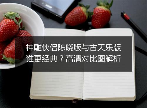神雕侠侣陈晓版与古天乐版谁更经典？高清对比图解析