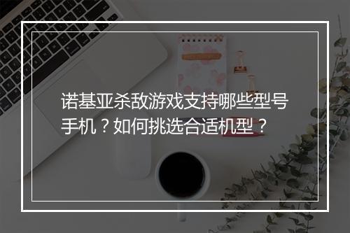 诺基亚杀敌游戏支持哪些型号手机?如何挑选合适机型?