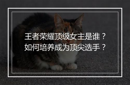 王者荣耀顶级女主是谁?如何培养成为顶尖选手?