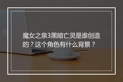 魔女之泉3黑暗亡灵是谁创造的？这个角色有什么背景？