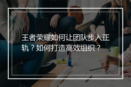 王者荣耀如何让团队步入正轨？如何打造高效组织？