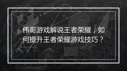 伟哥游戏解说王者荣耀，如何提升王者荣耀游戏技巧？
