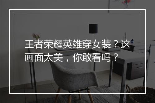 王者荣耀英雄穿女装？这画面太美，你敢看吗？