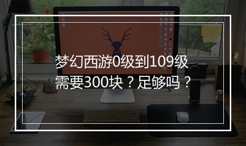 梦幻西游0级到109级需要300块？足够吗？