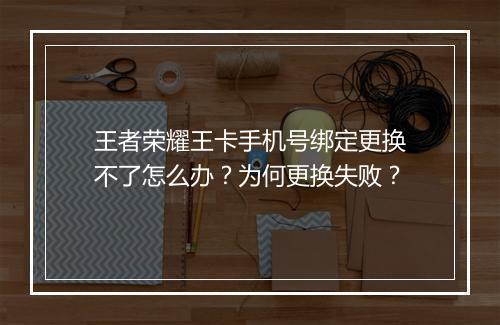王者荣耀王卡手机号绑定更换不了怎么办？为何更换失败？