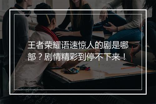 王者荣耀语速惊人的剧是哪部？剧情精彩到停不下来！