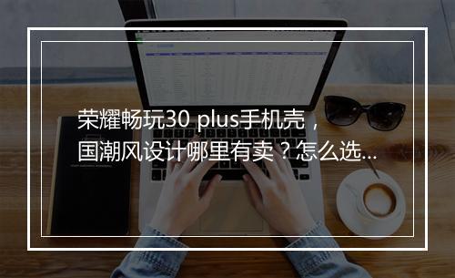 荣耀畅玩30 plus手机壳,国潮风设计哪里有卖?怎么选购?