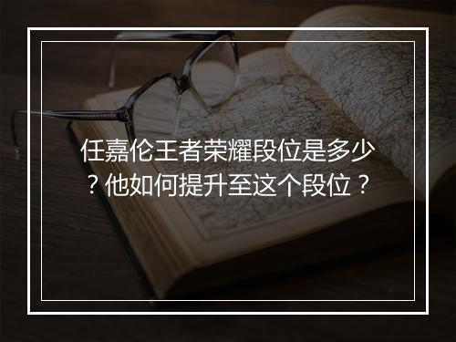 任嘉伦王者荣耀段位是多少？他如何提升至这个段位？