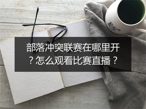 部落冲突联赛在哪里开?怎么观看比赛直播?