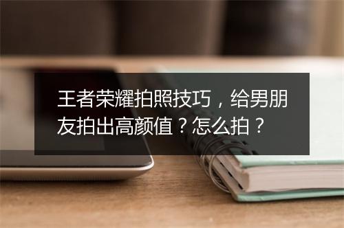 王者荣耀拍照技巧，给男朋友拍出高颜值？怎么拍？
