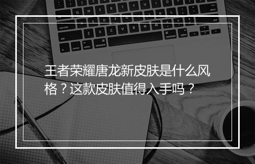 王者荣耀唐龙新皮肤是什么风格？这款皮肤值得入手吗？