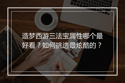 造梦西游三法宝属性哪个最好看?如何挑选最炫酷的?