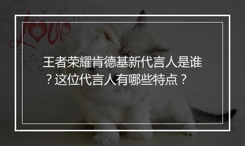 王者荣耀肯德基新代言人是谁?这位代言人有哪些特点?