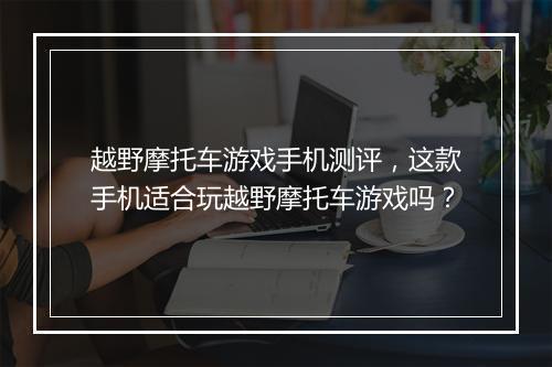 越野摩托车游戏手机测评，这款手机适合玩越野摩托车游戏吗？
