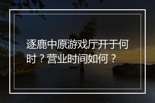 逐鹿中原游戏厅开于何时?营业时间如何?