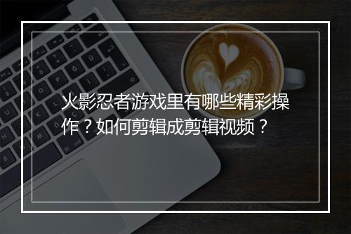 火影忍者游戏里有哪些精彩操作?如何剪辑成剪辑视频?