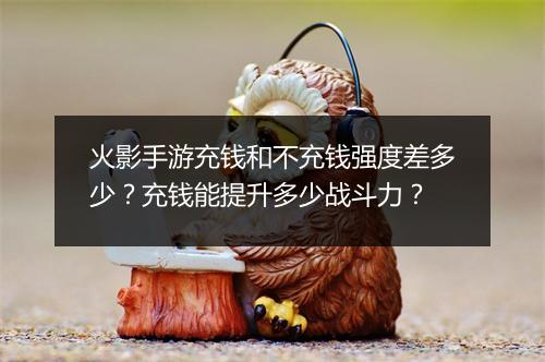 火影手游充钱和不充钱强度差多少？充钱能提升多少战斗力？