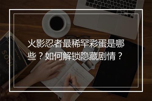 火影忍者最稀罕彩蛋是哪些?如何解锁隐藏剧情?