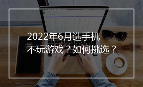 2022年6月选手机不玩游戏？如何挑选？