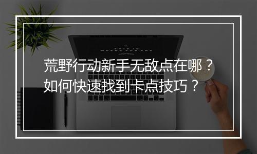 荒野行动新手无敌点在哪?如何快速找到卡点技巧?
