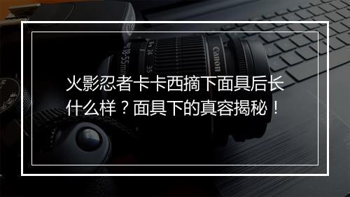火影忍者卡卡西摘下面具后长什么样?面具下的真容揭秘!