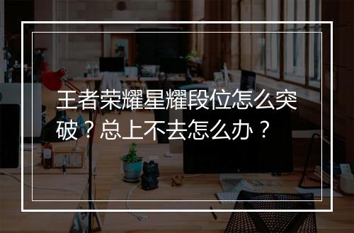 王者荣耀星耀段位怎么突破？总上不去怎么办？