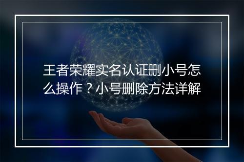 王者荣耀实名认证删小号怎么操作?小号删除方法详解