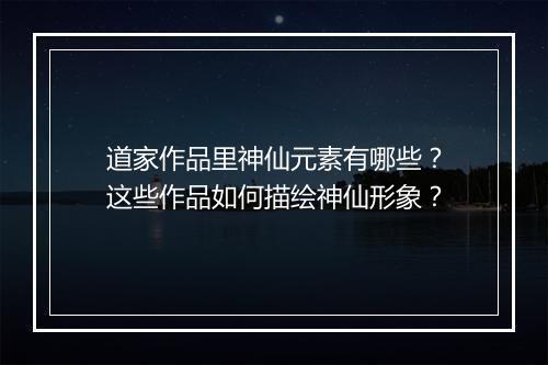 道家作品里神仙元素有哪些？这些作品如何描绘神仙形象？