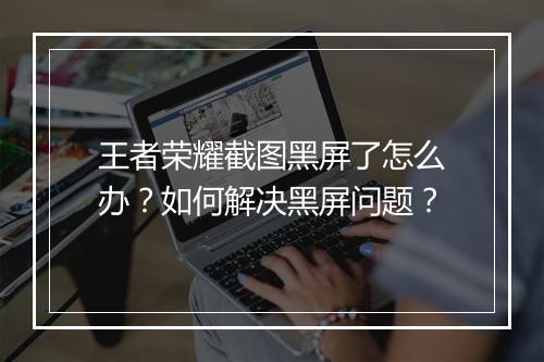 王者荣耀截图黑屏了怎么办?如何解决黑屏问题?