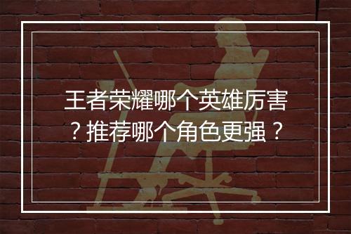 王者荣耀哪个英雄厉害?推荐哪个角色更强?