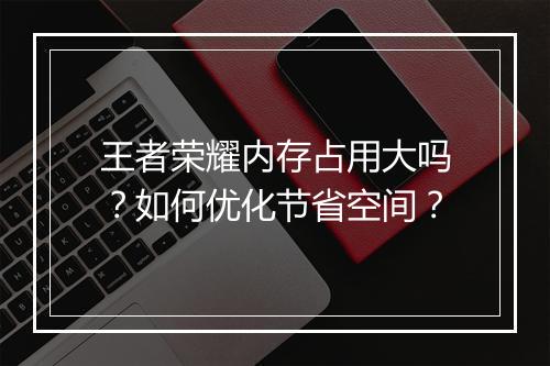 王者荣耀内存占用大吗？如何优化节省空间？